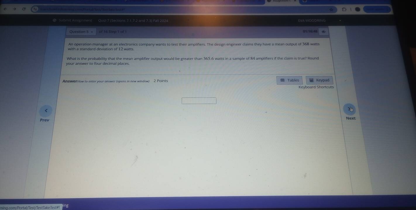 rina com/Pural/lest/Tes lai fes t ét 
① Submit Assignment Quiz-7 (Sections 7.1,7.2 and 7.3) Fall 2024 EVA WOODRING 
Question 5 of 16 Step 1 of 1 01:16:48 
An operation manager at an electronics company wants to test their amplifiers. The design engineer claims they have a mean output of 368 watts
with a standard deviation of 12 watts. 
What is the probability that the mean amplifier output would be greater than 365.6 watts in a sample of 84 amplifiers if the claim is true? Round 
your answer to four decimal places. 
AnswerHow to enter your answer (opens in new window) 2 Points Tables Keypad 
Keyboard Shortcuts