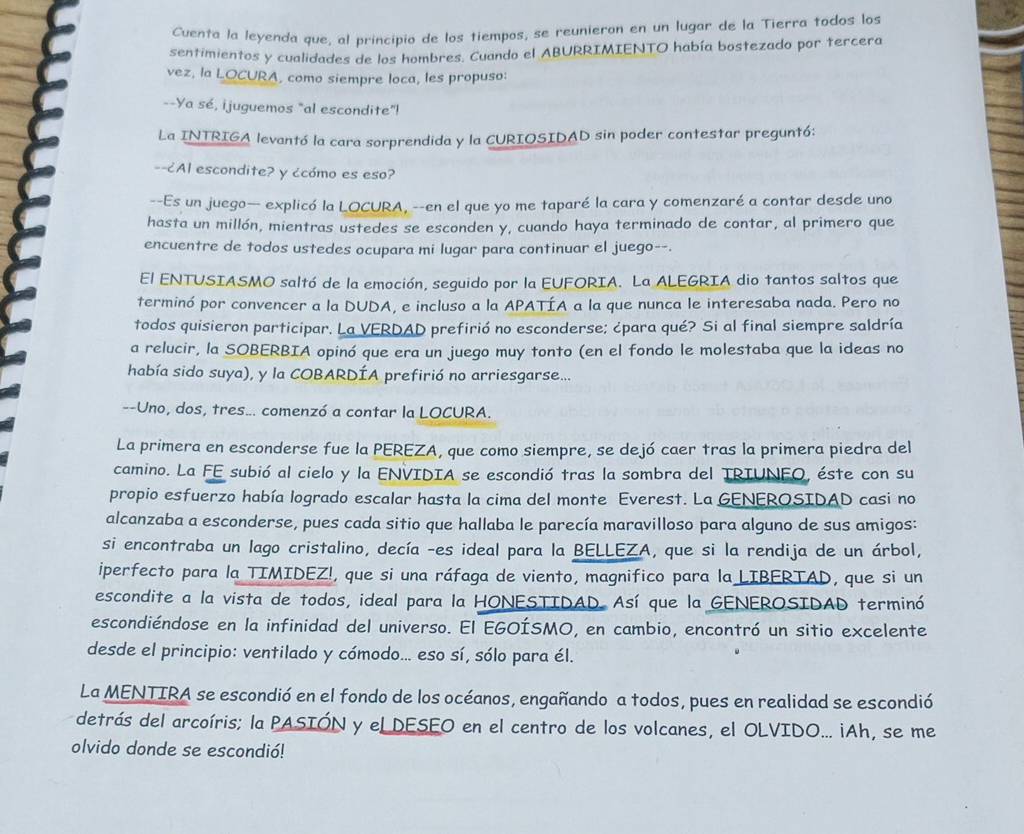 Cuenta la leyenda que, al principio de los tiempos, se reunieron en un lugar de la Tierra todos los
sentimientos y cualidades de los hombres. Cuando el ABURRIMIENTO había bostezado por tercera
vez, la LOCURA, como siempre loca, les propuso:
--Ya sé, ijuguemos "al escondite"!
La INTRIGA levantó la cara sorprendida y la CURIOSIDAD sin poder contestar preguntó:
--¿Al escondite? y ¿cómo es eso?
--Es un juego— explicó la LOCURA, --en el que yo me taparé la cara y comenzaré a contar desde uno
hasta un millón, mientras ustedes se esconden y, cuando haya terminado de contar, al primero que
encuentre de todos ustedes ocupara mi lugar para continuar el juego--.
El ENTUSIASMO saltó de la emoción, seguido por la EUFORIA. La ALEGRIA dio tantos saltos que
terminó por convencer a la DUDA, e incluso a la APATÍA a la que nunca le interesaba nada. Pero no
todos quisieron participar. La VERDAD prefirió no esconderse; ¿para qué? Si al final siempre saldría
a relucir, la SOBERBIA opinó que era un juego muy tonto (en el fondo le molestaba que la ideas no
había sido suya), y la COBARDÍA prefirió no arriesgarse...
--Uno, dos, tres... comenzó a contar la LOCURA.
La primera en esconderse fue la PEREZA, que como siempre, se dejó caer tras la primera piedra del
camino. La FE subió al cielo y la ENVIDIA se escondió tras la sombra del TRIUNFO, éste con su
propio esfuerzo había logrado escalar hasta la cima del monte Everest. La GENEROSIDAD casi no
alcanzaba a esconderse, pues cada sitio que hallaba le parecía maravilloso para alguno de sus amigos:
si encontraba un lago cristalino, decía -es ideal para la BELLEZA, que si la rendija de un árbol,
iperfecto para la TIMIDEZ!, que si una ráfaga de viento, magnifico para la LIBERTAD, que si un
escondite a la vista de todos, ideal para la HONESTIDAD. Así que la GENEROSIDAD terminó
escondiéndose en la infinidad del universo. El EGOÍSMO, en cambio, encontró un sitio excelente
desde el principio: ventilado y cómodo... eso sí, sólo para él.
La MENTIRA se escondió en el fondo de los océanos, engañando a todos, pues en realidad se escondió
detrás del arcoíris; la PASIÓN y eL DESEO en el centro de los volcanes, el OLVIDO... ¡Ah, se me
olvido donde se escondió!