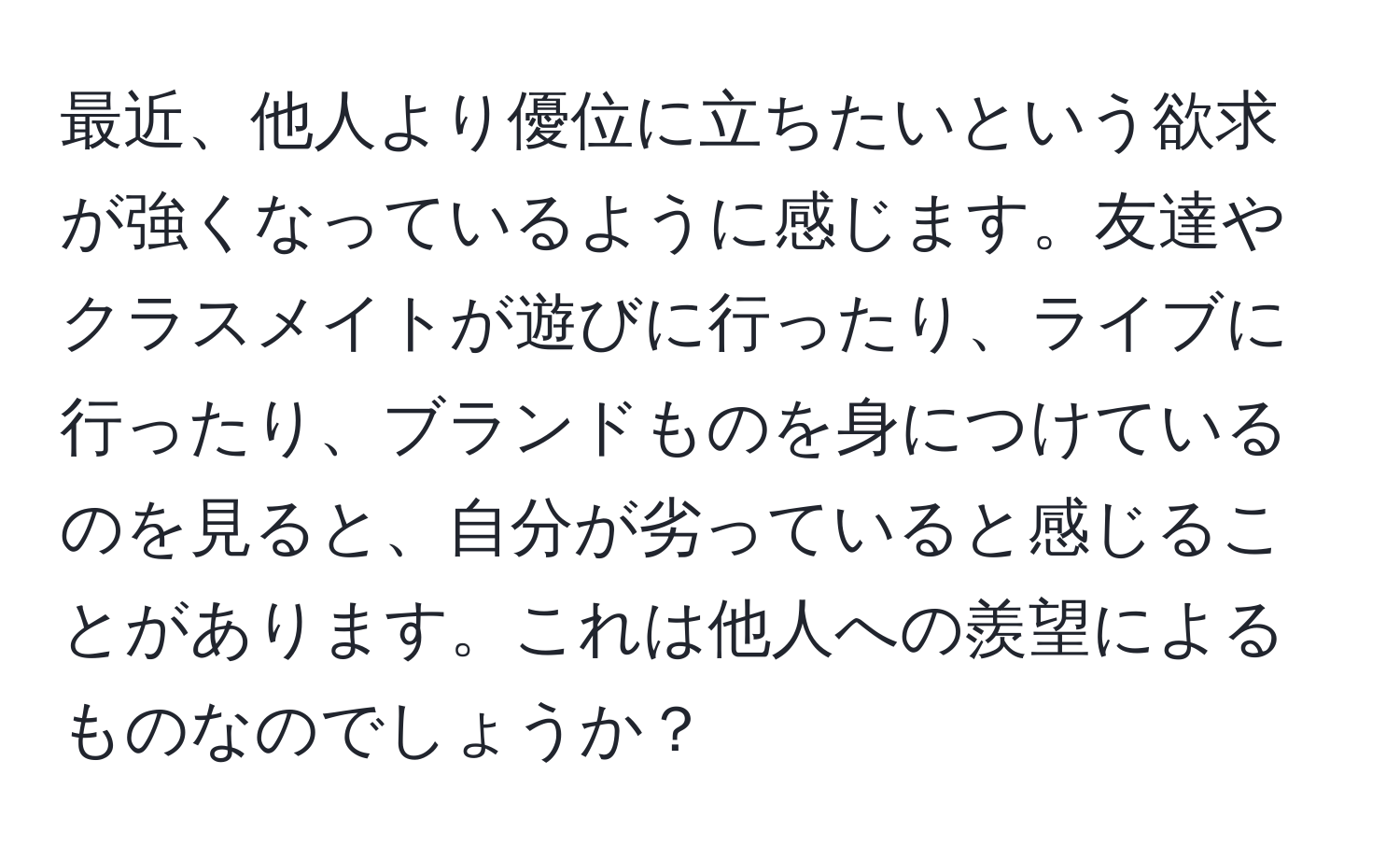 最近、他人より優位に立ちたいという欲求が強くなっているように感じます。友達やクラスメイトが遊びに行ったり、ライブに行ったり、ブランドものを身につけているのを見ると、自分が劣っていると感じることがあります。これは他人への羨望によるものなのでしょうか？