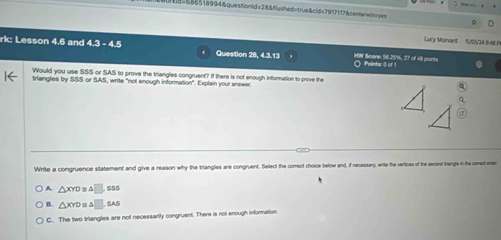 rkl8=686518994&questionld=28&flushed=true&cld=7917117&centerwinsyes
Lucy Morvant 11/03/24 9:48 P1
rk: Lesson 4.6 and 4.3 - 4.5 Question 28, 4.3.13 HW Score: 56.25%, 27 of 48 points Points: () of 1
Would you use SSS or SAS to prove the triangles congruent? If there is not enough information to prove the
triangles by SSS or SAS, write "not enough information". Explain your answer
Write a congruence statement and give a reason why the triangles are congruent. Select the correct choice below and, if necessary, write the vertices of the second triangle in the comect order
A. △ XYD≌ △ □ ,SSS
B. △ XYD≌ △ □ ,SAS
C. The two triangles are not necessarily congruent. There is not enough information.