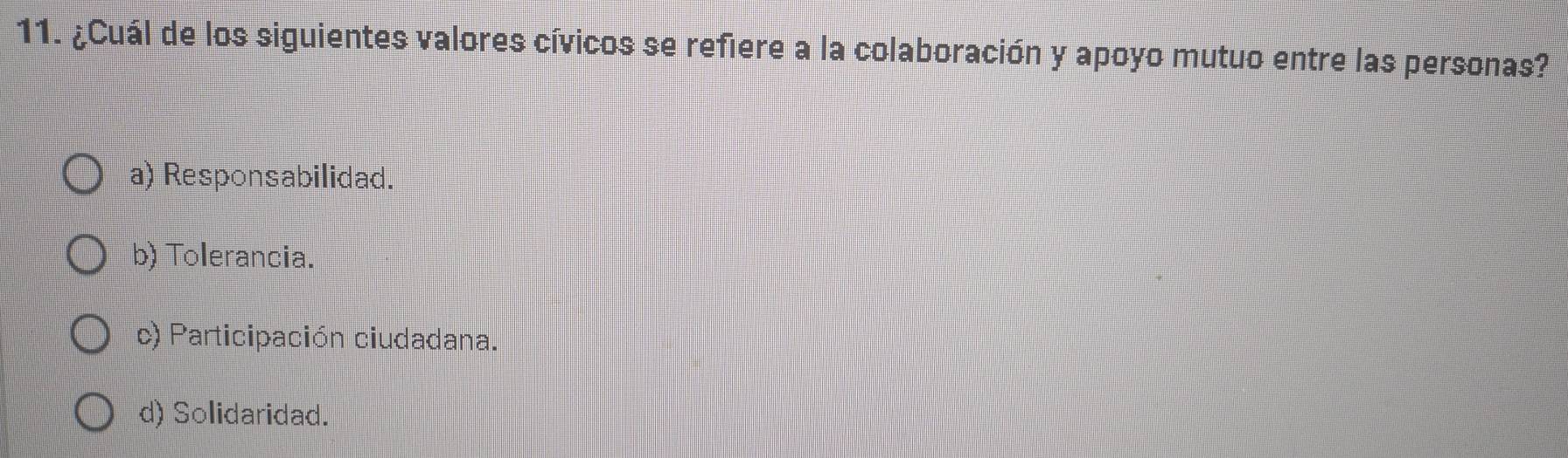 ¿Cuál de los siguientes valores cívicos se refiere a la colaboración y apoyo mutuo entre las personas?
a) Responsabilidad.
b) Tolerancia.
c) Participación ciudadana.
d) Solidaridad.