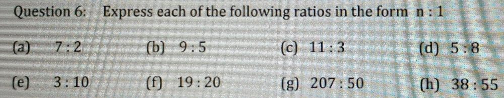 Express each of the following ratios in the form n:1
(a) 7:2 (b) 9:5 (c) 11:3 (d) 5:8
(e) 3:10 (f] 19:20 (g) 207:50 (h) 38:55