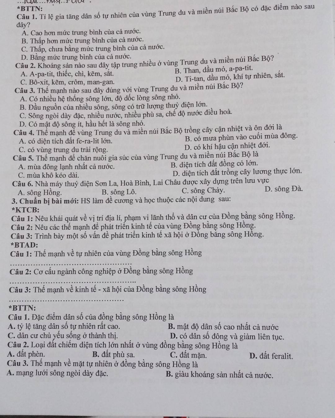 ..
*BTTN:
Câu 1. Ti lệ gia tăng dân số tự nhiên của vùng Trung du và miền núi Bắc Bộ có đặc điểm nào sau
đây?
A. Cao hơn mức trung bình của cả nước.
B. Thấp hơn mức trung bình của cả nước.
C. Thấp, chưa bằng mức trung bình của cả nước.
D. Bằng mức trung bình của cả nước.
Câu 2. Khoáng sản nào sau đây tập trung nhiều ở vùng Trung du và miền núi Bắc Bộ?
A. A-pa-tit, thiếc, chì, kẽm, sắt. B. Than, dầu mỏ, a-pa-tit.
C. Bô-xit, kẽm, crôm, man-gan. D. Ti-tan, dầu mỏ, khí tự nhiên, sắt.
Câu 3. Thế mạnh nào sau dây dúng với vùng Trung du và miền núi Bắc Bộ?
A. Có nhiều hệ thống sông lớn, độ đốc lòng sông nhỏ.
B. Đầu nguồn của nhiều sông, sông có trữ lượng thuỷ diện lớn.
C. Sông ngòi dày đặc, nhiều nước, nhiều phù sa, chế độ nước điều hoà.
D. Có mật độ sông ít, hầu hết là sông nhỏ.
Câu 4. Thế mạnh để vùng Trung du và miền núi Bắc Bộ trồng cây cận nhiệt và ôn đới là
A. có diện tích đất fe-ra-lit lớn. B. có mừa phùn vào cuối mùa đông.
C. có vùng trung du trải rộng. D. có khí hậu cận nhiệt đới.
Câu 5. Thế mạnh đề chăn nuôi gia súc của vùng Trung du và miền núi Bắc Bộ là
A. mùa đông lạnh nhất cả nước. B. diện tích đất đồng cỏ lớn.
C. mùa khô kéo dài. D. diện tích đất trồng cây lương thực lớn.
Câu 6. Nhà máy thuỷ điện Sơn La, Hoà Bình, Lai Châu được xây dựng trên lưu vực
A. sông Hồng. B. sông Lô. C. sông Chảy. D. sông Đà.
3. Chuẩn bị bài mới: HS làm đề cương và học thuộc các nội dung sau:
*KTCB:
Câu 1: Nêu khái quát về vị trí địa lí, phạm vi lãnh thổ và dân cư của Đồng bằng sông Hồng.
Câu 2: Nêu các thế mạnh để phát triển kinh tế của vùng Đồng bằng sông Hồng.
Câu 3: Trình bày một số vấn đề phát triển kinh tế xã hội ở Đồng bằng sông Hồng.
*BTAD:
Câu 1: Thế mạnh về tự nhiên của vùng Đồng bằng sông Hồng
_
_
Cầu 2: Cơ cấu ngành công nghiệp ở Đồng bằng sông Hồng
_
Câu 3: Thế mạnh về kinh tế - xã hội của Đồng bằng sông Hồng
_
*BTTN:
Câu 1. Đặc điểm dân số của đồng bằng sông Hồng là
A. tỷ lệ tăng dân số tự nhiên rất cao. B. mật độ dân số cao nhất cả nước
C. dân cư chủ yếu sống ở thành thị. D. có dân số đông và giảm liên tục.
Câu 2. Loại đất chiếm diện tích lớn nhất ở vùng đồng bằng sông Hồng là
A. đất phèn. B. đất phù sa. C. đất mặn. D. đất feralit.
Câu 3. Thế mạnh về mặt tự nhiên ở đồng bằng sông Hồng là
A. mạng lưới sông ngòi dày đặc. B. giàu khoáng sản nhất cả nước.