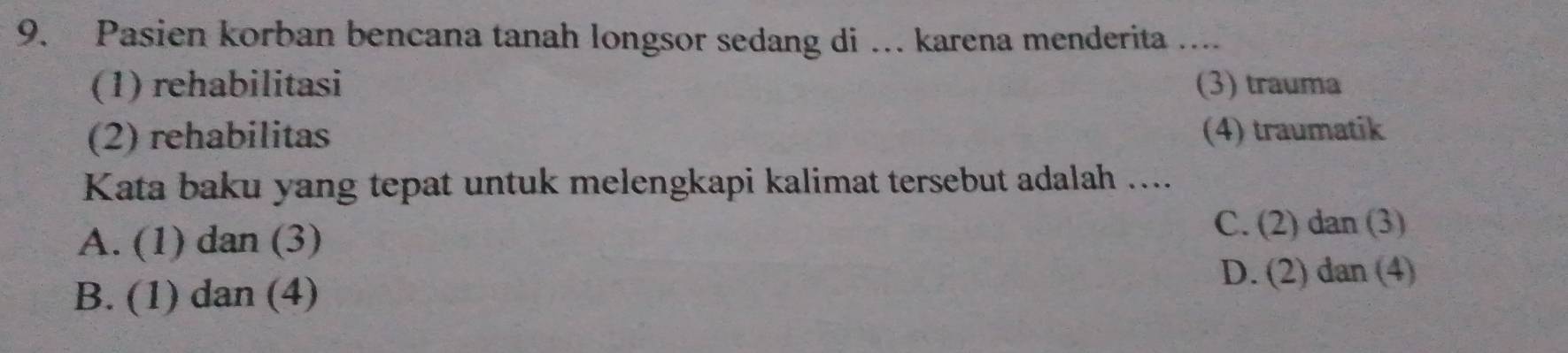 Pasien korban bencana tanah longsor sedang di …. karena menderita ....
(1) rehabilitasi (3) trauma
(2) rehabilitas (4) traumatik
Kata baku yang tepat untuk melengkapi kalimat tersebut adalah ....
A. (1) dan (3)
C. (2) dan (3)
B. (1) dan (4)
D. (2) dan (4)