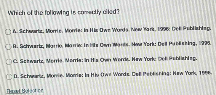 Which of the following is correctly cited?
A. Schwartz, Morrie. Morrie: In His Own Words. New York, 1996: Dell Publishing.
B. Schwartz, Morrie. Morrie: In His Own Words. New York: Dell Publishing, 1996.
C. Schwartz, Morrie. Morrie: In His Own Words. New York: Dell Publishing.
D. Schwartz, Morrie. Morrie: In His Own Words. Dell Publishing: New York, 1996.
Reset Selection