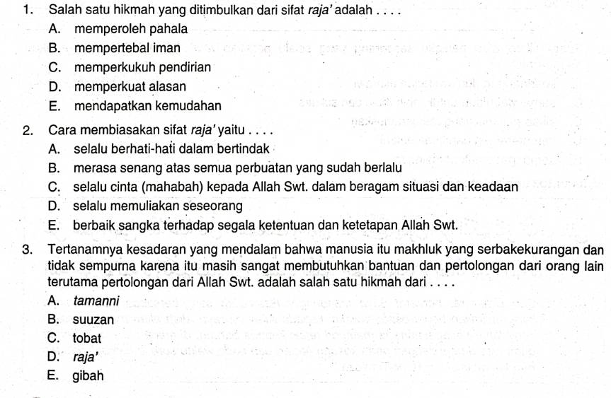 Salah satu hikmah yang ditimbulkan dari sifat raja’ adalah . . . .
A. memperoleh pahala
B. mempertebal iman
C. memperkukuh pendirian
D. memperkuat alasan
E. mendapatkan kemudahan
2. Cara membiasakan sifat raja’yaitu . . . .
A. selalu berhati-hati dalam bertindak
B. merasa senang atas semua perbuatan yang sudah berlalu
C. selalu cinta (mahabah) kepada Allah Swt. dalam beragam situasi dan keadaan
D. selalu memuliakan seseorang
E. berbaik sangka terhadap segala ketentuan dan ketetapan Allah Swt.
3. Tertanamnya kesadaran yang mendalam bahwa manusia itu makhluk yang serbakekurangan dan
tidak sempurna karena itu masih sangat membutuhkan bantuan dan pertolongan dari orang lain
terutama pertolongan dari Allah Swt. adalah salah satu hikmah dari . . . .
A. tamanni
B. suuzan
C. tobat
D. raja'
E. gibah