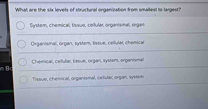 What are the six levels of structural organization from smallest to largest?
System, chemical, tissue, cellular, organismal, organ
Organismal, organ, system, tissue, cellular, chemical
Chemical, cellular, tissue, organ, system, organismal
nB
Tissue, chemical, organismal, cellular, organ, system
_