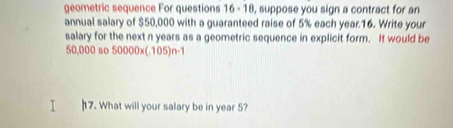 geometric sequence For questions 16 - 18, suppose you sign a contract for an 
annual salary of $50,000 with a guaranteed raise of 5% each year.16. Write your 
salary for the next n years as a geometric sequence in explicit form. It would be
50,000 so 50000* (105)n-1
17. What will your salary be in year 5?