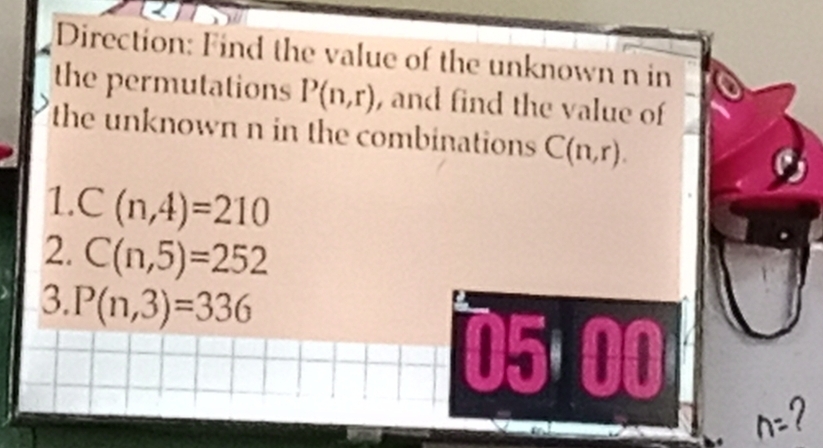 Direction: Find the value of the unknown n in 
the permutations P(n,r) , and find the value of 
the unknown n in the combinations C(n,r). 
1. C(n,4)=210
2. C(n,5)=252
3. P(n,3)=336
05 00