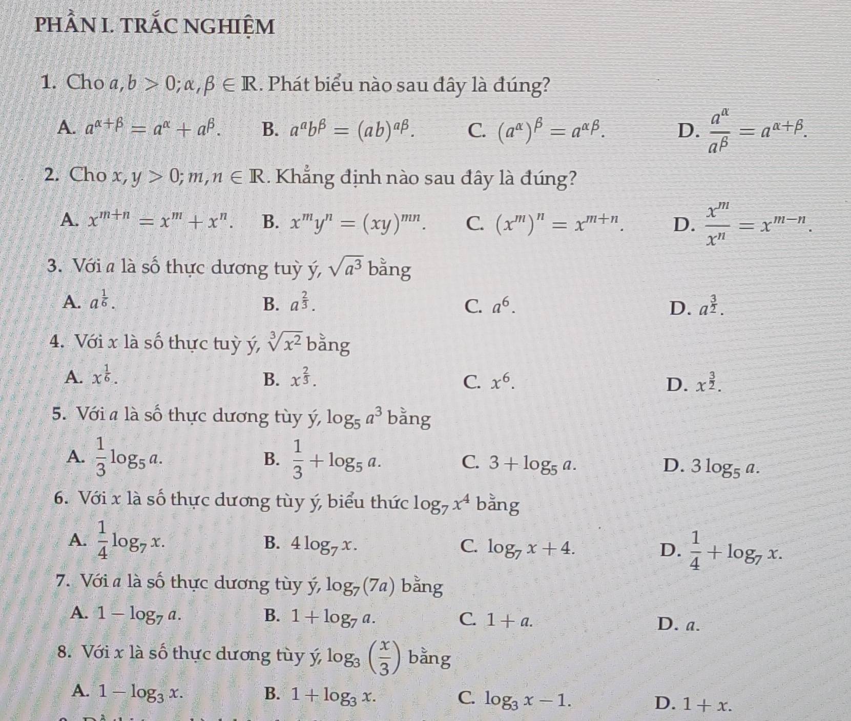 phầN I. trÁC nghiệm
1. Cho a,b>0;alpha ,beta ∈ R.. Phát biểu nào sau đây là đúng?
A. a^(alpha +beta)=a^(alpha)+a^(beta). B. a^ab^(beta)=(ab)^abeta . C. (a^(alpha))^beta =a^(alpha beta). D.  a^(alpha)/a^(beta) =a^(alpha +beta).
2. Cho x, y>0;m,n∈ R. Khẳng định nào sau đây là đúng?
A. x^(m+n)=x^m+x^n. B. x^my^n=(xy)^mn. C. (x^m)^n=x^(m+n). D.  x^m/x^n =x^(m-n).
3. Với a là số thực dương tuỳ ý, sqrt(a^3) bằng
A. a^(frac 1)6. B. a^(frac 2)3. C. a^6. D. a^(frac 3)2.
4. Với x là số thực tuỳ ý, sqrt[3](x^2) bằng
A. x^(frac 1)6. B. x^(frac 2)3. C. x^6. D. x^(frac 3)2.
5. Với a là số thực dương tùy y,log _5a^3 bằng
B.
A.  1/3 log _5a.  1/3 +log _5a. C. 3+log _5a. D. 3log _5a.
6. Với x là số thực dương tùy ý, biểu thức log _7x^4 bằng
A.  1/4 log _7x. 4log _7x. C. log _7x+4. D.  1/4 +log _7x.
B.
7. Với # là số thực dương tùy vector y,log _7(7a) bằng
A. 1-log _7a. B. 1+log _7a. C. 1+a. D. a.
8. Với x là số thực dương tùy y,log _3( x/3 ) bằng
A. 1-log _3x. B. 1+log _3x. C. log _3x-1. D. 1+x.