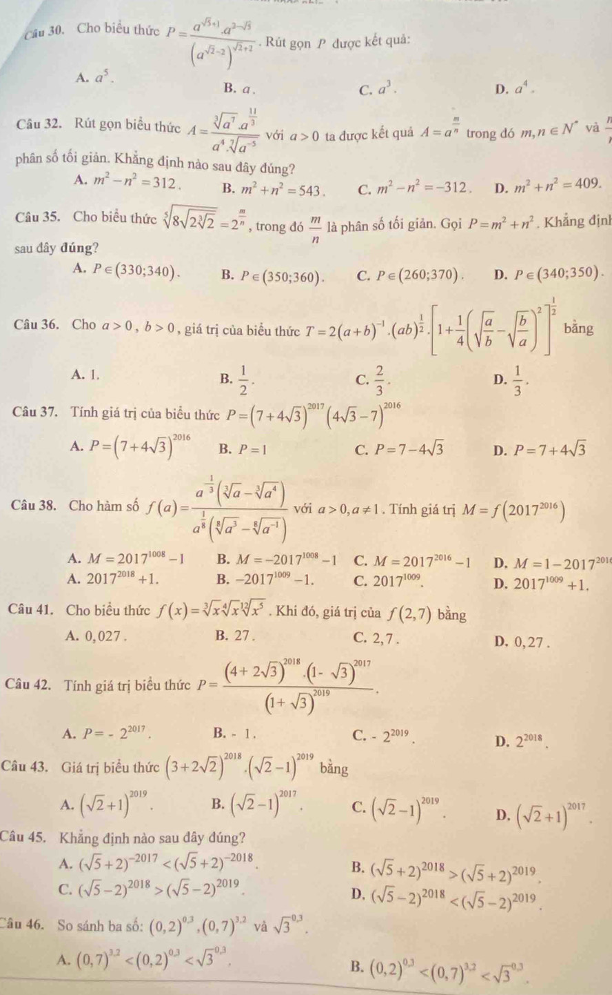 Cầu 30. Cho biểu thức P=frac a^(sqrt(5)+1)· a^(2-sqrt(5))(a^(sqrt(2)-2))^sqrt(2)+2. Rút gọn P được kết quả:
A. a^5.
B. a . C. a^3. D. a^4.
Câu 32. Rút gọn biểu thức A=frac sqrt[3](a^7)· a^(frac 11)3a^4· sqrt[7](a^(-5)) với a>0 ta được kết quả A=a^(frac m)n trong dó m,n∈ N^* và  n/2 
phân số tối giản. Khẳng định nào sau đây đúng?
A. m^2-n^2=312. B. m^2+n^2=543. C. m^2-n^2=-312. D. m^2+n^2=409.
Câu 35. Cho biểu thức sqrt[5](8sqrt 2sqrt [3]2)=2^(frac m)n , trong dó  m/n  là phân số tối giản. Gọi P=m^2+n^2. Khẳng định
sau đây đúng?
A. P∈ (330;340). B. P∈ (350;360). C. P∈ (260;370). D. P∈ (340;350).
Câu 36. Cho a>0,b>0 , giá trị của biều thức T=2(a+b)^-1· (ab)^ 1/2 · [1+ 1/4 (sqrt(frac a)b-sqrt(frac b)a)^2]^ 1/2  bằng
A. 1.
B.  1/2 .  2/3 . D.  1/3 .
C.
Câu 37. Tính giá trị của biểu thức P=(7+4sqrt(3))^2017(4sqrt(3)-7)^2016
A. P=(7+4sqrt(3))^2016 B. P=1 C. P=7-4sqrt(3) D. P=7+4sqrt(3)
Câu 38. Cho hàm số f(a)=frac a^(-frac 1)3(sqrt[3](a)-sqrt[3](a^4))a^(frac 1)3(sqrt[3](a^3)-sqrt[4](a^(-1))) với a>0,a!= 1. Tính giá trị M=f(2017^(2016))
A. M=2017^(1008)-1 B. M=-2017^(1008)-1 C. M=2017^(2016)-1 D. M=1-2017^(201)
A. 2017^(2018)+1. B. -2017^(1009)-1. C. 2017^(1009). D. 2017^(1009)+1.
Câu 41. Cho biều thức f(x)=sqrt[3](x)sqrt[4](x)sqrt[12](x^5). Khi đó, giá trị của f(2,7) bang J
A. 0,027 . B. 27 . C. 2, 7 . D. 0, 27 .
Câu 42. Tính giá trị biểu thức P=frac (4+2sqrt(3))^2018· (1-sqrt(3))^2017(1+sqrt(3))^2019.
A. P=-2^(2017). B. - 1 . C. -2^(2019).
D. 2^(2018).
Câu 43. Giá trị biểu thức (3+2sqrt(2))^2018· (sqrt(2)-1)^2019bing
A. (sqrt(2)+1)^2019. B. (sqrt(2)-1)^2017. C. (sqrt(2)-1)^2019. D. (sqrt(2)+1)^2017.
Câu 45. Khẳng định nào sau dây đúng?
A. (sqrt(5)+2)^-2017
B. (sqrt(5)+2)^2018>(sqrt(5)+2)^2019.
C. (sqrt(5)-2)^2018>(sqrt(5)-2)^2019.
D, (sqrt(5)-2)^2018
Câu 46. So sánh ba số: (0,2)^0.3,(0,7)^3.2 và sqrt 3^((0.3).
A. (0,7)^3.2)
B. (0,2)^0.3