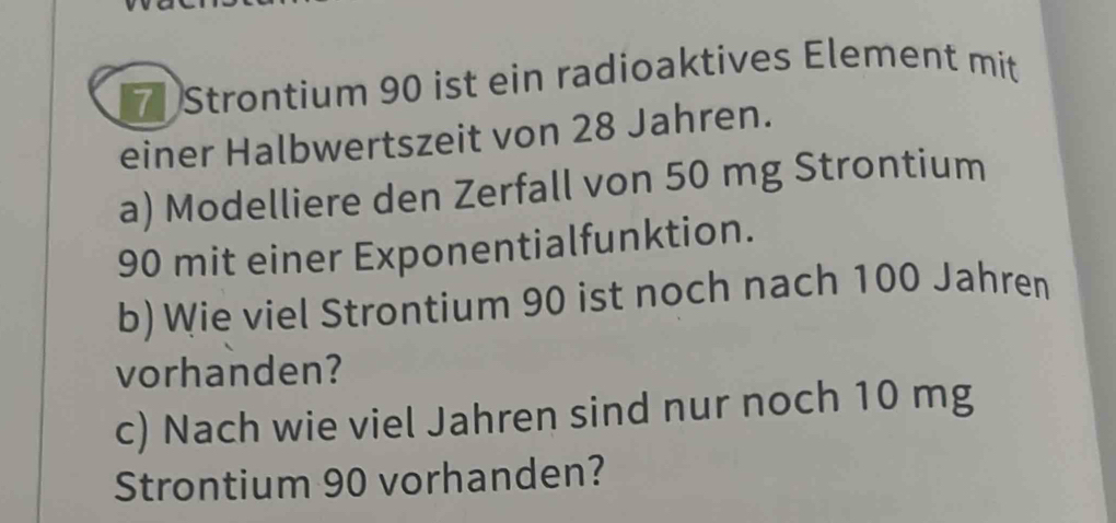 Strontium 90 ist ein radioaktives Element mit 
einer Halbwertszeit von 28 Jahren. 
a) Modelliere den Zerfall von 50 mg Strontium
90 mit einer Exponentialfunktion. 
b) Wie viel Strontium 90 ist noch nach 100 Jahren 
vorhanden? 
c) Nach wie viel Jahren sind nur noch 10 mg
Strontium 90 vorhanden?