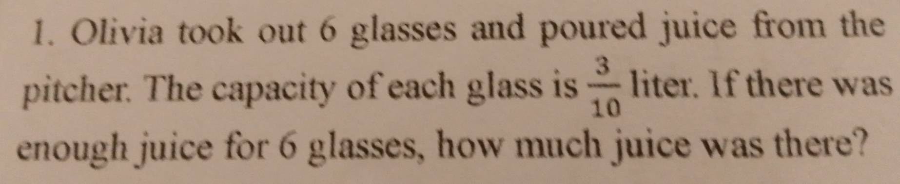 Olivia took out 6 glasses and poured juice from the 
pitcher. The capacity of each glass is  3/10  liter. If there was 
enough juice for 6 glasses, how much juice was there?