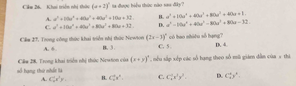 Khai triển nhị thức (a+2)^5 ta được biểu thức nào sau đây?
A. a^5+10a^4+40a^3+40a^2+10a+32. B. a^5+10a^4+40a^3+80a^2+40a+1.
C. a^5+10a^4+40a^3+80a^2+80a+32. D. a^5-10a^4+40a^3-80a^2+80a-32. 
Cầu 27. Trong công thức khai triển nhị thức Newton (2x-3)^4 có bao nhiêu số hạng?
A. 6. B. 3. C. 5. D. 4.
Cầu 28. Trong khai triển nhị thức Newton của (x+y)^4 , nếu sắp xếp các số hạng theo số mũ giảm dần của x thì
số hạng thứ nhất là
A. C_4^(1x^3)y. B. C_4^(0x^4). C. C_4^(2x^2)y^2. D. C_4^(4y^4).