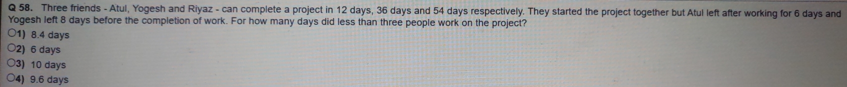 Three friends - Atul, Yogesh and Riyaz - can complete a project in 12 days, 36 days and 54 days respectively. They started the project together but Atul left after working for 6 days and
Yogesh left 8 days before the completion of work. For how many days did less than three people work on the project?
○1) 8.4 days
○2) 6 days
○3) 10 days
○4) 9.6 days