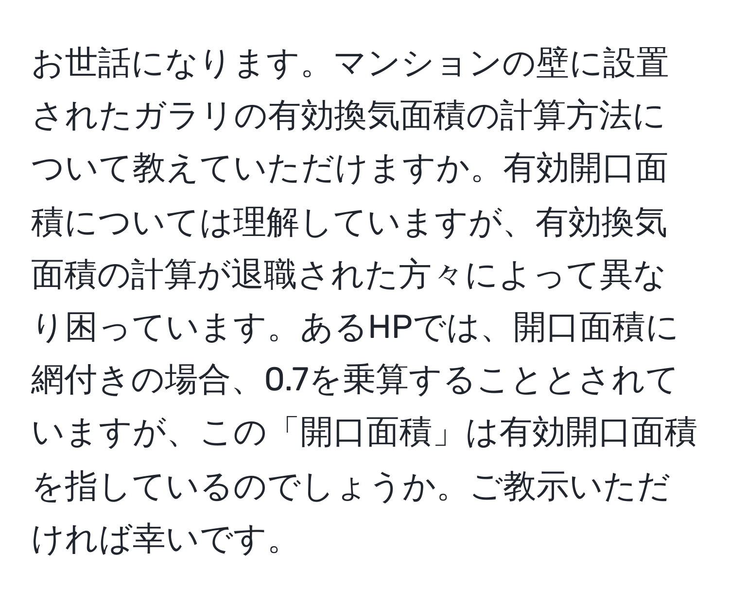 お世話になります。マンションの壁に設置されたガラリの有効換気面積の計算方法について教えていただけますか。有効開口面積については理解していますが、有効換気面積の計算が退職された方々によって異なり困っています。あるHPでは、開口面積に網付きの場合、0.7を乗算することとされていますが、この「開口面積」は有効開口面積を指しているのでしょうか。ご教示いただければ幸いです。