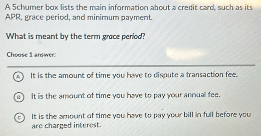 A Schumer box lists the main information about a credit card, such as its
APR, grace period, and minimum payment.
What is meant by the term grace period?
Choose 1 answer:
A) It is the amount of time you have to dispute a transaction fee.
B It is the amount of time you have to pay your annual fee.
c) It is the amount of time you have to pay your bill in full before you
are charged interest.