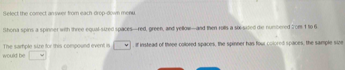 Select the correct answer from each drop-down menu. 
Shona spins a spinner with three equal-sized spaces—red, green, and yellow—and then rolls a six-sided die numbered from 1 to 6. 
The sample size for this compound event is . If instead of three colored spaces, the spinner has four colored spaces, the sample size 
would be