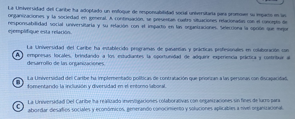 La Universìdad del Caribe ha adoptado un enfoque de responsabilidad social universitaria para promover su impacto en las
organizaciones y la sociedad en general. A continuación, se presentan cuatro situaciones relacionadas con el concepto de
responsabilidad social universitaria y su relación con el impacto en las organizaciones. Selecciona la opción que mejor
ejemplifique esta relación.
La Universidad del Caribe ha establecido programas de pasantías y prácticas profesionales en colaboración con
A) empresas locales, brindando a los estudiantes la oportunidad de adquirir experiencia práctica y contribuir al
desarrollo de las organizaciones.
La Universidad del Caribe ha implementado políticas de contratación que priorizan a las personas con discapacidad.
B
fomentando la inclusión y diversidad en el entorno laboral.
La Universidad Del Caribe ha realizado investigaciones colaborativas con organizaciones sin fines de lucro para
C abordar desafíos sociales y económicos, generando conocimiento y soluciones aplicables a nivel organizacional.