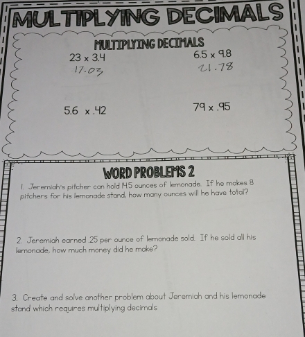 MULTIPLYING DECIMALS 
MULTIPLYING DECIMALS
23* 3.4
6.5* 9.8
5.6* .42
79* .95
WORD PROBLEMS 2 
1. Jeremiah's pitcher can hold 14.5 ounces of lemonade. If he makes 8
pitchers for his lemonade stand, how many ounces will he have total? 
2. Jeremiah earned . 25 per ounce of lemonade sold. If he sold all his 
lemonade, how much money did he make? 
3. Create and solve another problem about Jeremiah and his lemonade 
stand which requires multiplying decimals