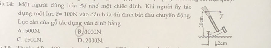 Âu 14: Một người dùng búa để nhổ một chiếc đinh. Khi người ấy tác
dụng một lực F=100N vào đầu búa thì đinh bắt đầu chuyển động.
Lực cản của gỗ tác dụng vào đinh bằng
A. 500N. B. 1000N.
C. 1500N. D. 2000N.