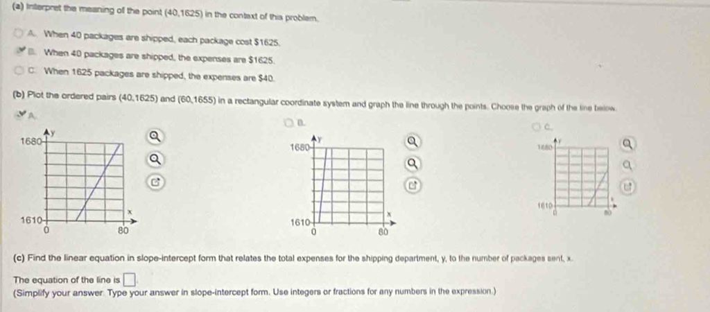 Interpret the meaning of the point (40, 1625) in the context of this problem.
A. When 40 packages are shipped, each package cost $1625.
When 40 packages are shipped, the expenses are $1625.
C. When 1625 packages are shipped, the expenses are $40.
(b) Plot the ordered pairs (40,1625) and (60,1655) in a rectangular coordinate system and graph the line through the points. Choose the graph of the line below
A.
n.
C.
r
1680
1610


(c) Find the linear equation in slope-intercept form that relates the total expenses for the shipping department, y, to the number of packages sent, x.
The equation of the line is □ 
(Simplify your answer. Type your answer in slope-intercept form. Use integers or fractions for any numbers in the expression.)