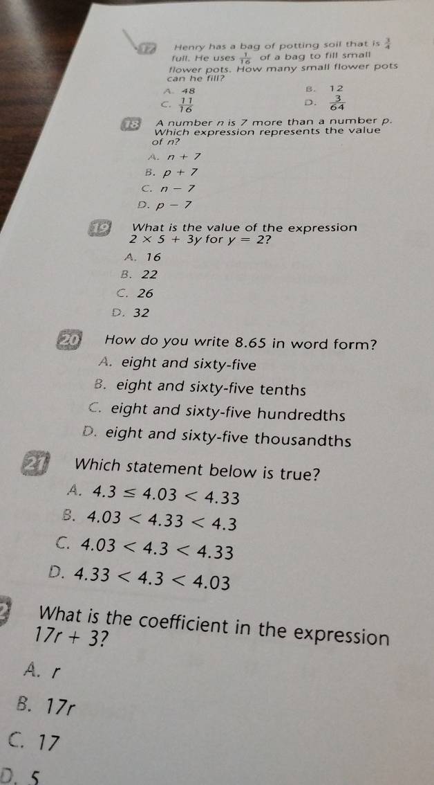 atd Henry has a bag of potting soil that is  3/4 
full. He uses  1/16  of a bag to fill small
flower pots. How many small flower pots
can he fill?
A. 48
B. 12
C.  11/16   3/64 
D.
18 A number n is 7 more than a number p
Which expression represents the value
of n?
A. n+7
B. p+7
C. n-7
D. p-7
19 What is the value of the expression
2* 5+3) I for y=2
A. 16
B. 22
C. 26
D. 32
20 How do you write 8.65 in word form?
A. eight and sixty-five
B. eight and sixty-five tenths
C. eight and sixty-five hundredths
D. eight and sixty-five thousandths
27 Which statement below is true?
A. 4.3≤ 4.03<4.33
B. 4.03<4.33<4.3
C. 4.03<4.3<4.33
D. 4.33<4.3<4.03
What is the coefficient in the expression
17r+3 7
A. r
B. 17r
C. 17
D. 5