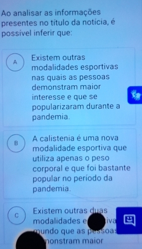 Ao analisar as informações
presentes no título da notícia, é
possível inferir que:
A Existem outras
modalidades esportivas
nas quais as pessoas
demonstram maior
interesse e que se
popularizaram durante a
pandemia.
B A calistenia é uma nova
modalidade esportiva que
utiliza apenas o peso
corporal e que foi bastante
popular no período da
pandemia.
C Existem outras duas
modalidades e iva
mundo que as pessoas
monstram maior