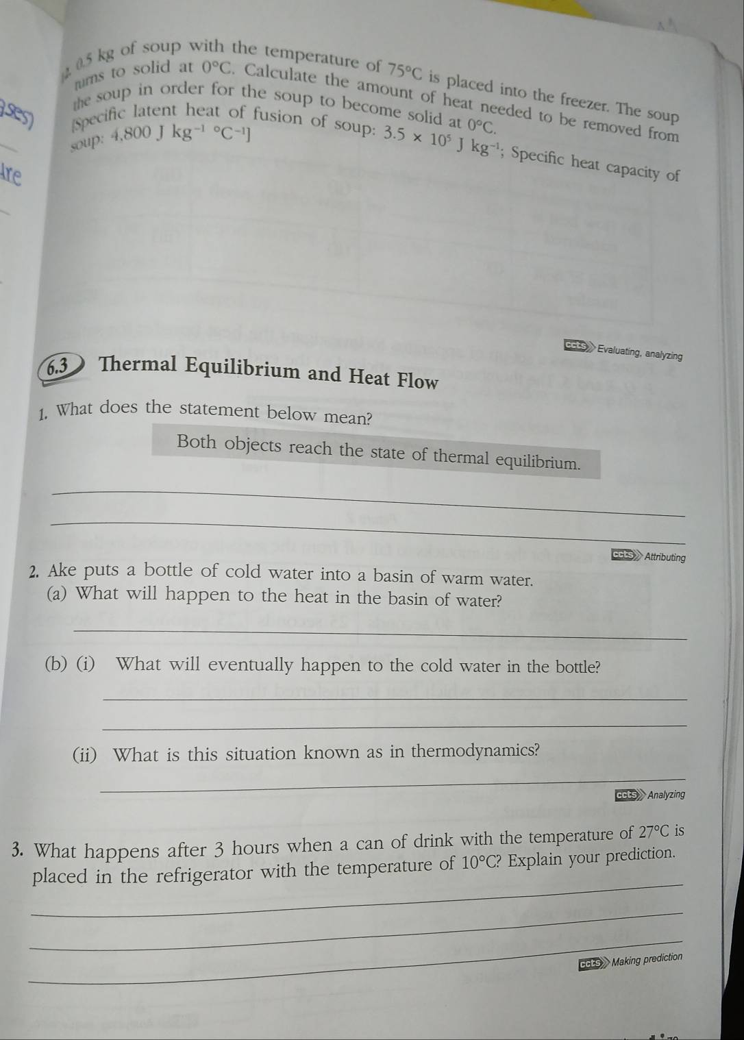 0.5 kg of soup v the temperature of 75°C is placed into the freezer. The soup 
rurns to solid at 0°C Calculate the amount of heat needed to be removed from 
the soup in order for the soup to become solid at 
ses) Specific latent heat of fusion of soup: 3.5* 10^5J 0°C. 
soup: 4,800Jkg^((-1)°C^-1)]
kg^(-1); Specific heat capacity of 
Are 
》 Evaluating, analyzing 
6.3 Thermal Equilibrium and Heat Flow 
1. What does the statement below mean? 
Both objects reach the state of thermal equilibrium. 
_ 
_ 
ccts Attributing 
2. Ake puts a bottle of cold water into a basin of warm water. 
(a) What will happen to the heat in the basin of water? 
_ 
(b) (i) What will eventually happen to the cold water in the bottle? 
_ 
_ 
(ii) What is this situation known as in thermodynamics? 
_ 
CUS Analyzing 
3. What happens after 3 hours when a can of drink with the temperature of 27°C is 
_ 
placed in the refrigerator with the temperature of 10°C? Explain your prediction. 
_ 
_ 
t s Making prediction