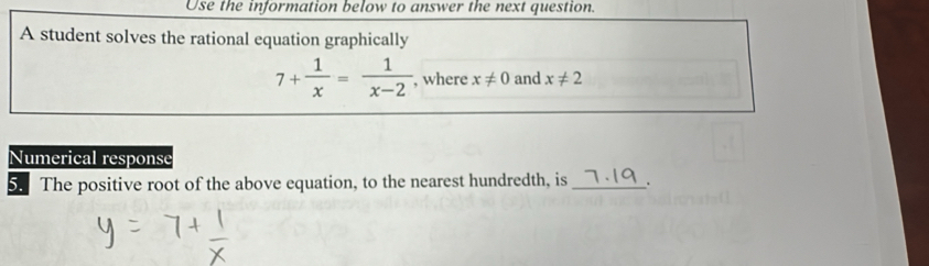 Use the information below to answer the next question. 
A student solves the rational equation graphically
7+ 1/x = 1/x-2  , where x!= 0 and x!= 2
Numerical response 
5. The positive root of the above equation, to the nearest hundredth, is _.