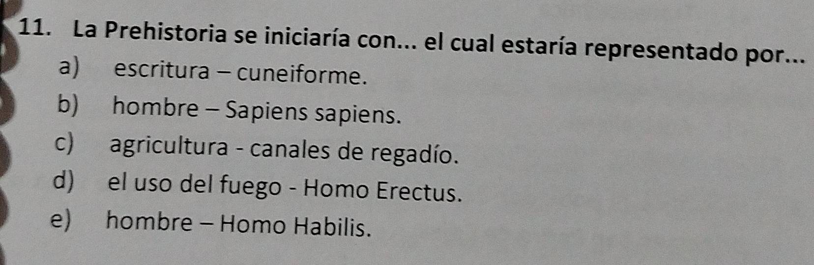 La Prehistoria se iniciaría con... el cual estaría representado por...
a) escritura - cuneiforme.
b) hombre - Sapiens sapiens.
c) agricultura - canales de regadío.
d) el uso del fuego - Homo Erectus.
e) hombre - Homo Habilis.