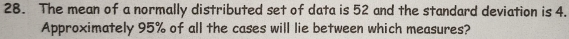 The mean of a normally distributed set of data is 52 and the standard deviation is 4. 
Approximately 95% of all the cases will lie between which measures?
