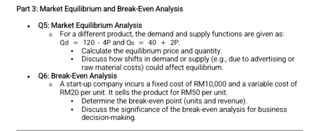 Market Equilibrium and Break-Even Analysis 
Q5: Market Equilibrium Analysis 
a For a different product, the demand and supply functions are given as:
Qd=120-4P and Qs=40+2P. 
Calculate the equilibrium price and quantity. 
Discuss how shifts in demand or supply (e.g., due to advertising or 
raw material costs) could affect equilibrium. 
Q6: Break-Even Analysis 
0 A start-up company incurs a fixed cost of RM10,000 and a variable cost of
RM20 per unit. It sells the product for RM50 per unit. 
Determine the break-even point (units and revenue). 
Discuss the significance of the break-even analysis for business 
decision-making.