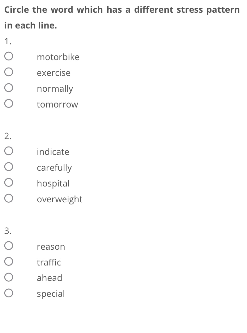 Circle the word which has a different stress pattern
in each line.
1.
motorbike
exercise
normally
tomorrow
2.
indicate
carefully
hospital
overweight
3.
reason
traffic
ahead
special