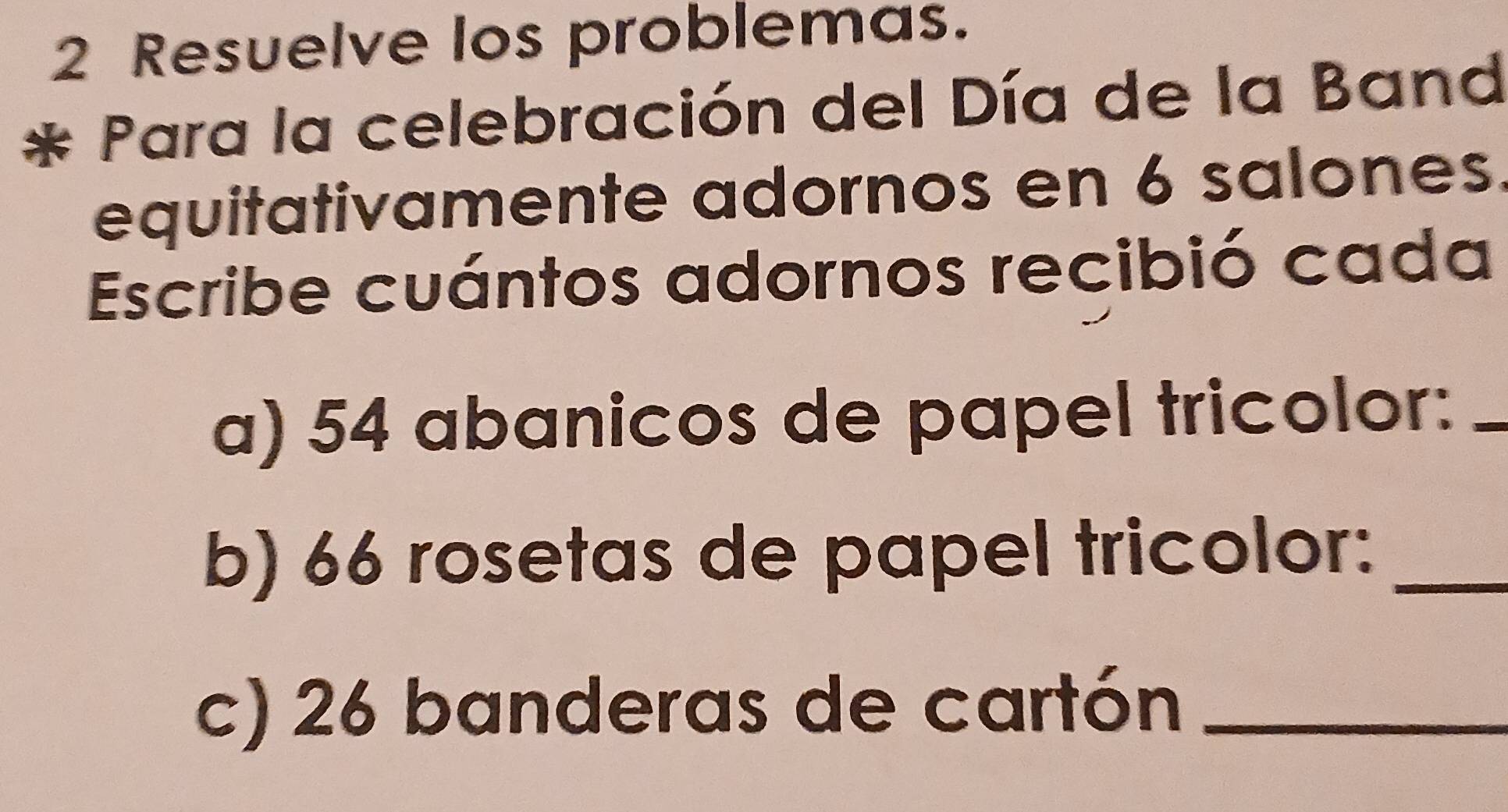 Resuelve los problemas. 
Para la celebración del Día de la Band 
equitativamente adornos en 6 salones. 
Escribe cuántos adornos recibió cada 
a) 54 abanicos de papel tricolor:_ 
b) 66 rosetas de papel tricolor:_ 
c) 26 banderas de cartón_