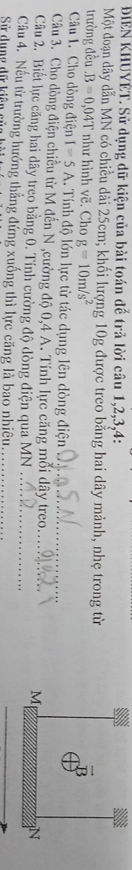 ĐIEN KHUYÊT. Sử dụng dữ kiện của bài toán để trả lời câu 1,2,3,4:
Một đoạn dây dẫn MN có chiều dài 25cm; khối lượng 10g được treo bằng hai dây mảnh, nhẹ trong từ
trường đều.B=0,04T như hình vẽ. Cho g=10m/s^2
Câu 1. Cho dòng điện I=5A 1. Tính độ lớn lực từ tác dụng lên dòng điện_
Câu 3. Chọ dòng điện chiều từ M đến N ,cường độ 0,4 A. Tính lực căng mỗi dây treo._ 
Câu 2. Biết lực căng hai dây treo bằng 0. Tính cường độ dòng điện qua MN_
Câu 4. Nếu từ trường hướng thẳng đứng xuống thì lực căng là bao nhiêu_
Sử dung dữ kiên củ