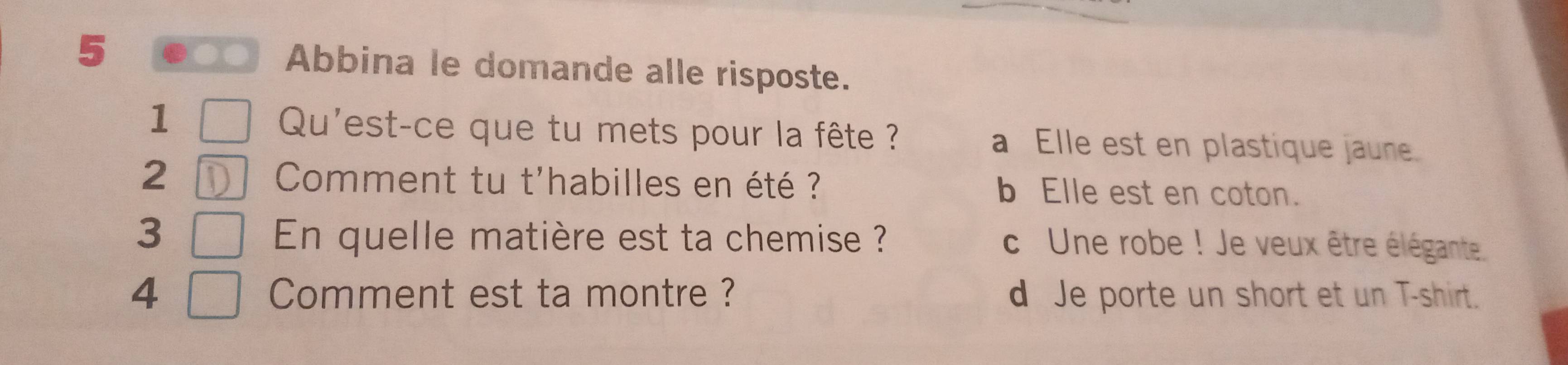 Abbina le domande alle risposte.
1 Qu'est-ce que tu mets pour la fête ? a Elle est en plastique jaune
2 D Comment tu t'habilles en été ? b Elle est en coton.
3 En quelle matière est ta chemise ? c Une robe ! Je veux être élégante.
4 Comment est ta montre ? d Je porte un short et un T-shirt.