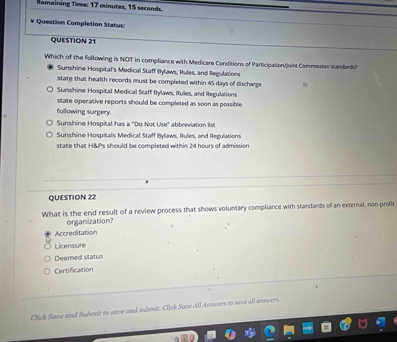 Remaining Time: 17 minutes, 15 seconds.
Question Completion Status:
QUESTION 21
Which of the following is NOT in compliance with Medicare Conditions of Participation/Joint Commission standards?
Sunshine Hospital's Medical Staff Bylaws, Rules, and Regulations
state that health records must be completed within 45 days of discharge
Sunshine Hospital Medical Staff Bylaws, Rules, and Regulations
state operative reports should be completed as soon as possible
following surgery.
Sunshine Hospital has a "Do Not Use" abbreviation list
Sunshine Hospitals Medical Staff Bylaws, Rules, and Regulations
state that H&Ps should be completed within 24 hours of admission
QUESTION 22
What is the end result of a review process that shows voluntary compliance with standards of an external, non-profit
organization?
Accreditation
Licensure
Deemed status
Certification
Click Save and Submit to save and submit. Click Save All Answers to save all answers.