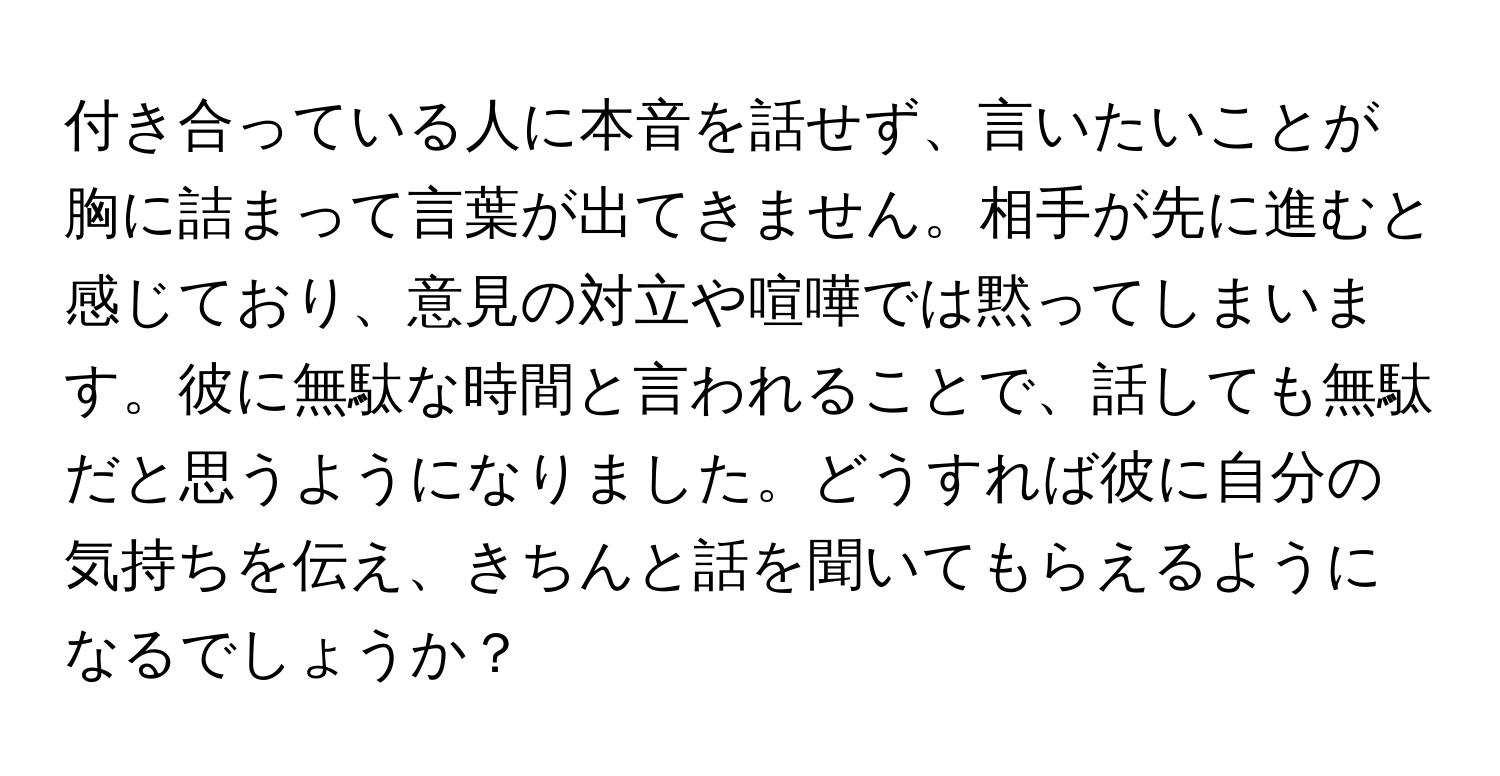 付き合っている人に本音を話せず、言いたいことが胸に詰まって言葉が出てきません。相手が先に進むと感じており、意見の対立や喧嘩では黙ってしまいます。彼に無駄な時間と言われることで、話しても無駄だと思うようになりました。どうすれば彼に自分の気持ちを伝え、きちんと話を聞いてもらえるようになるでしょうか？