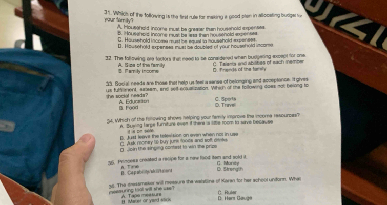 Which of the following is the first rule for making a good plan in allocating budget for 4
your family?
A. Household income must be greater than household expenses.
B. Household income must be less than household expenses.
C. Household income must be equal to household expenses.
D. Household expenses must be doubled of your household incame
32. The following are factors that need to be considered when budgeting except for one.
A. Size of the family
B. Family income D. Friends of the family C. Talents and abilities of each member
33. Social needs are those that help us feel a sense of belonging and acceptance. It gives
us fulfillment, esteem, and self-actualization. Which of the following does not belong to
the social needs? C. Sports
A. Education D. Travel
B. Food
34. Which of the following shows helping your family improve the income resources?
A. Buying large furniture even if there is little room to save because
it is on sale.
B. Just leave the television on even when not in use
C. Ask money to buy junk foods and soft drinks
D. Join the singing contest to win the prize
35. Princess created a recipe for a new food item and sold it.
C. Money
B. Capability/skill/talent A. Time D. Strength
36. The dressmaker will measure the waistline of Karen for her school uniform. What
measuring tool will she use?
C. Ruler
B. Meter or yard stick A. Tape measure D. Hem Gauge