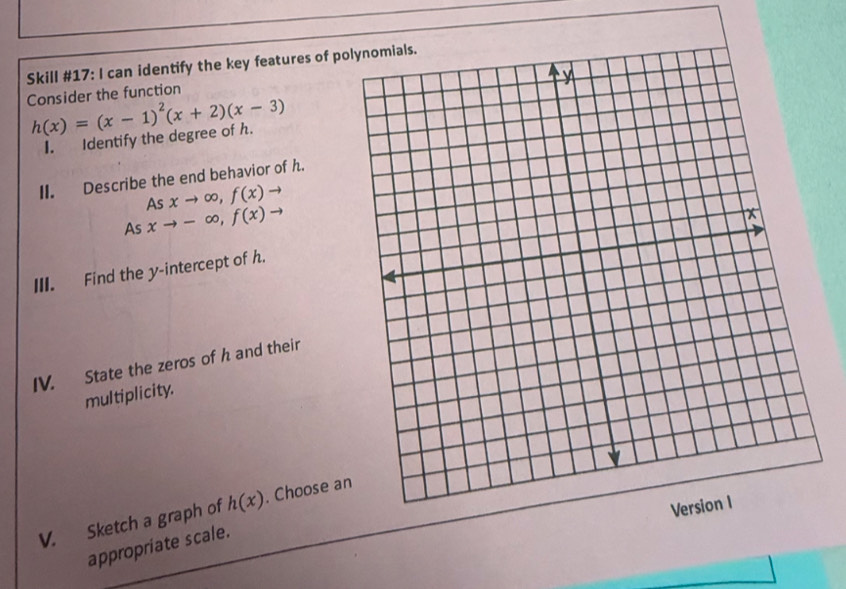 Skill #17: I can identify the key features of po 
Consider the function
h(x)=(x-1)^2(x+2)(x-3)
I. Identify the degree of h. 
II. Describe the end behavior of h. 
As xto -∈fty , f(x)to As xto ∈fty , f(x)to
III. Find the y-intercept of h. 
IV. State the zeros of h and their 
multiplicity. 
V. Sketch a graph of h(x). Choose a 
appropriate scale.