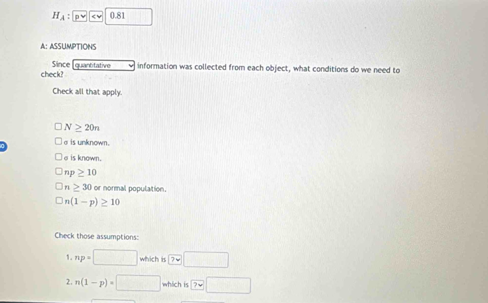 H_A : pvee 
A: ASSUMPTIONS
Since quantitative information was collected from each object, what conditions do we need to
check?
Check all that apply.
N≥ 20n
σ is unknown.
σ is known.
np≥ 10
n≥ 30 or normal population.
□ n(1-p)≥ 10
Check those assumptions:
1. np=□ which is □ 
2. n(1-p)=□ which is ?approx □