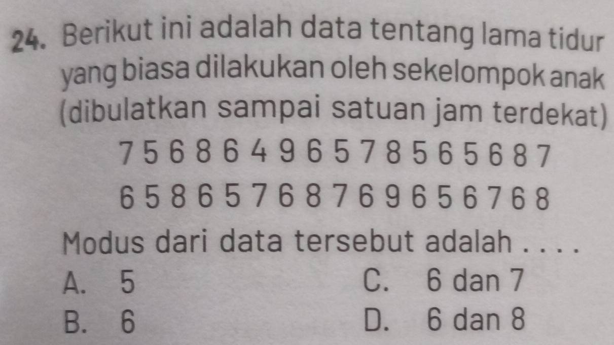 Berikut ini adalah data tentang lama tidur
yang biasa dilakukan oleh sekelompok anak
(dibulatkan sampai satuan jam terdekat)
7 5 6 8 6 49 657 8 5 6 5 68 7
6 5 8 6 5 7 6 8 7 6 9 6 5 6 76 8
Modus dari data tersebut adalah . . . .
A. 5 C. 6 dan 7
B. 6 D. 6 dan 8