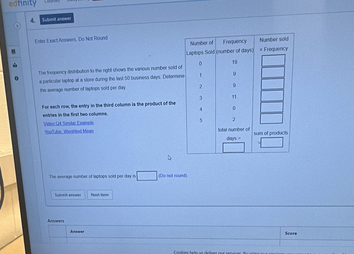 edfinity
4. Submit answer
Enter Exact Answers, Do Not Round
The frequency distribution to the right shows the various number sold o
a particular laptop at a store during the last 50 business days. Determi
the average number of laptops sold per day
For each row, the entry in the third column is the product of the
entries in the first two columns.
Video Q4 Similar Example
YouTube Weighted Mean 
The average number of laptops sold per day is (Do not round)
Submit answer Next item
Answers
Answer
Score