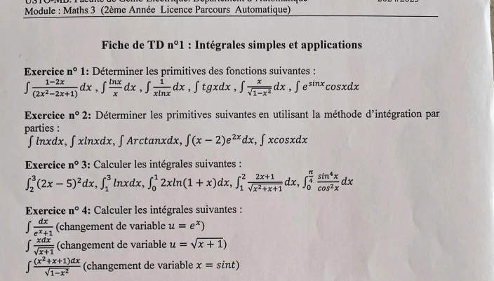 Module : Maths 3 (2ème Année Licence Parcours Automatique)
Fiche de TDn°1 : Intégrales simples et applications
Exercice n°1 : Déterminer les primitives des fonctions suivantes :
∈t  (1-2x)/(2x^2-2x+1) dx,∈t  ln x/x dx,∈t  1/xln x dx ,∈t tgxdx,∈t  x/sqrt(1-x^2) dx,∈t e^(sin x)cos xdx
Exercice n°2 : Déterminer les primitives suivantes en utilisant la méthode d'intégration par
parties :
∫lnxdx, ∈t xln xdx , ∫ Arctanxdx, ∈t (x-2)e^(2x)dx,∈t xcos xdx
Exercice n°3 : Calculer les intégrales suivantes :
∈t _2^(3(2x-5)^2)dx,∈t _1^(3ln xdx,∈t _0^12xln (1+x)dx,∈t _1^2frac 2x+1)sqrt(x^2+x+1)dx,∈t _0^((frac π)4) sin^4x/cos^2x dx
Exercice n°4 : Calculer les intégrales suivantes :
∈t  dx/e^x+1  (changement de variable u=e^x)
∈t  xdx/sqrt(x+1)  (changement de variable u=sqrt(x+1))
∈t  ((x^2+x+1)dx)/sqrt(1-x^2)  (changement de variable x=sin t)