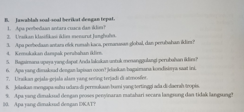 Jawablah soal-soal berikut dengan tepat. 
1. Apa perbedaan antara cuaca dan iklim? 
2. Uraikan klasifikasi iklim menurut Junghuhn. 
3. Apa perbedaan antara efek rumah kaca, pemanasan global, dan perubahan iklim? 
4. Kemukakan dampak perubahan iklim. 
5. Bagaimana upaya yang dapat Anda lakukan untuk menanggulangi perubahan iklim? 
6. Apa yang dimaksud dengan lapisan ozon? Jelaskan bagaimana kondisinya saat ini. 
7. Uraikan gejala-gejala alam yang sering terjadi di atmosfer. 
8. Jelaskan mengapa suhu udara di permukaan bumi yang tertinggi ada di daerah tropis. 
9. Apa yang dimaksud dengan proses penyinaran matahari secara langsung dan tidak langsung? 
10. Apa yang dimaksud dengan DKAT?