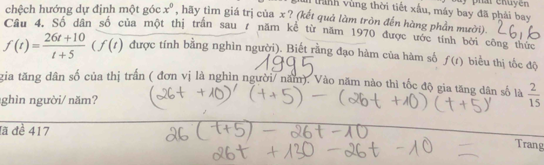 Il trành vùng thời tiết xấu, máy bay đã phải bay 
chệch hướng dự định một góc x^0 , hãy tìm giá trị của x ? (kết quả làm tròn đến hàng phần mười). 
Câu 4. Số dân số của một thị trấn sau t năm kể từ năm 1970 được ước tính bởi công thức
f(t)= (26t+10)/t+5 (f(t) được tính bằng nghìn người). Biết rằng đạo hàm của hàm số f(t) biểu thị tốc độ 
gia tăng dân số của thị trấn ( đơn vị là nghìn người/ năm). Vào năm nào thì tốc độ gia tăng dân số là  2/15 
ghìn người/ năm? 
đã đề 417 
Trang