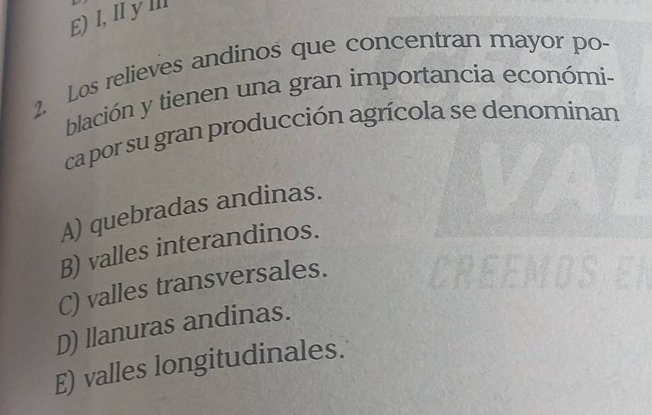 E) I, IyⅢ
2. Los relieves andinos que concentran mayor po-
blación y tienen una gran importancia económi-
ca por su gran producción agrícola se denominan
A) quebradas andinas.
B) valles interandinos.
C) valles transversales.
D) llanuras andinas.
E) valles longitudinales.