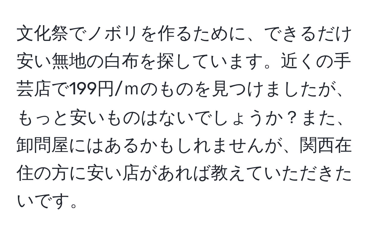 文化祭でノボリを作るために、できるだけ安い無地の白布を探しています。近くの手芸店で199円/ｍのものを見つけましたが、もっと安いものはないでしょうか？また、卸問屋にはあるかもしれませんが、関西在住の方に安い店があれば教えていただきたいです。