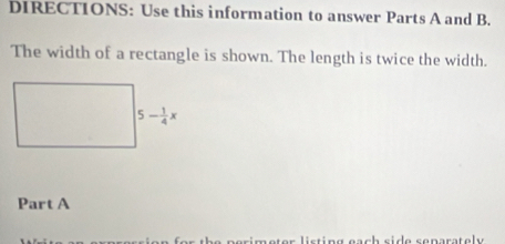 DIRECTIONS: Use this information to answer Parts A and B. 
The width of a rectangle is shown. The length is twice the width.
5- 1/4 x
Part A